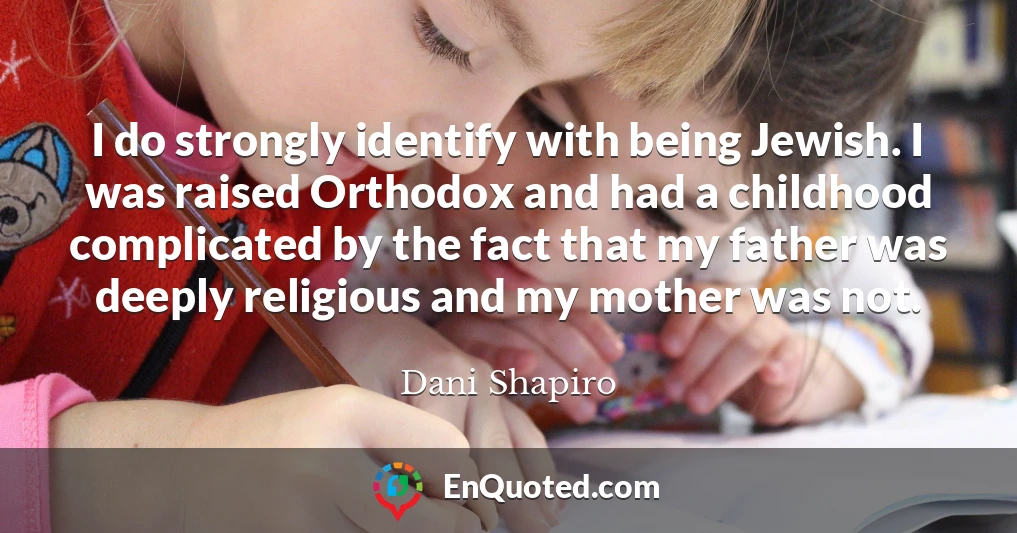 I do strongly identify with being Jewish. I was raised Orthodox and had a childhood complicated by the fact that my father was deeply religious and my mother was not.