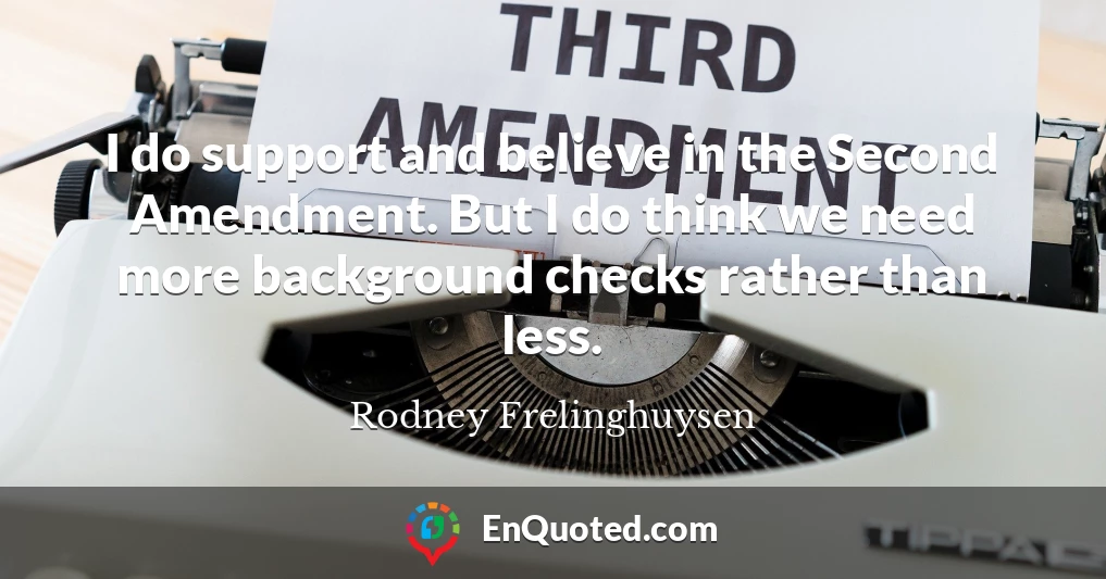 I do support and believe in the Second Amendment. But I do think we need more background checks rather than less.