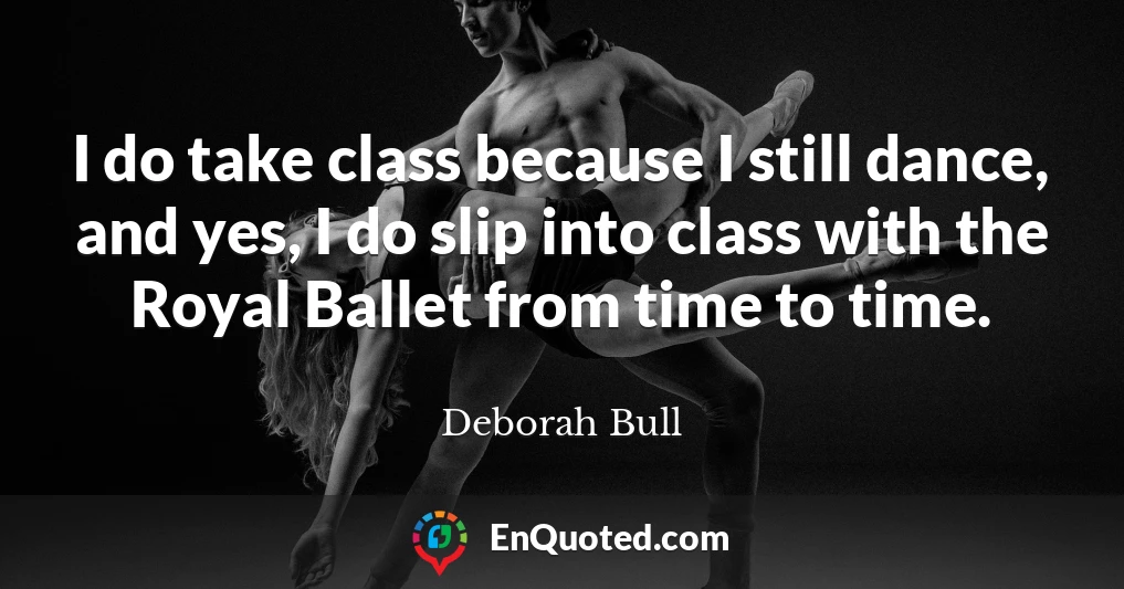 I do take class because I still dance, and yes, I do slip into class with the Royal Ballet from time to time.