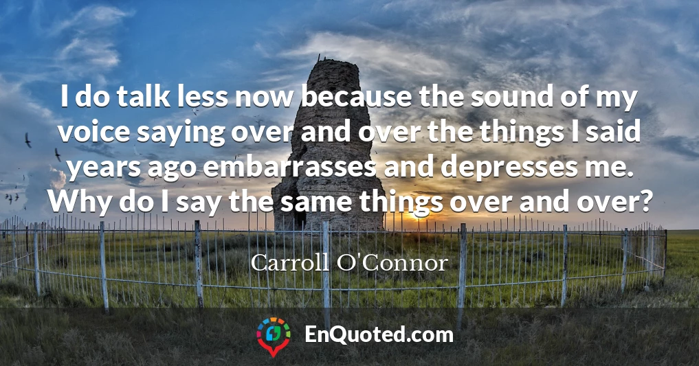 I do talk less now because the sound of my voice saying over and over the things I said years ago embarrasses and depresses me. Why do I say the same things over and over?