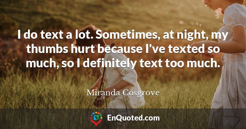 I do text a lot. Sometimes, at night, my thumbs hurt because I've texted so much, so I definitely text too much.