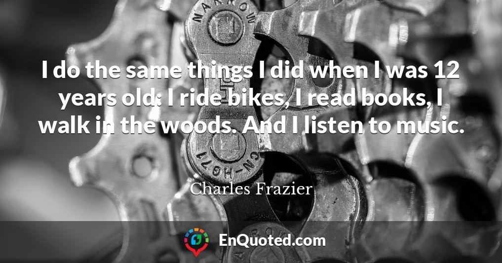 I do the same things I did when I was 12 years old: I ride bikes, I read books, I walk in the woods. And I listen to music.