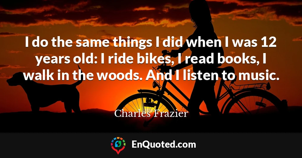 I do the same things I did when I was 12 years old: I ride bikes, I read books, I walk in the woods. And I listen to music.