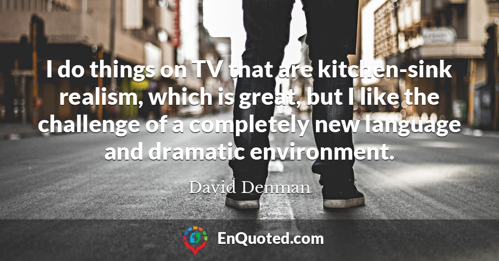 I do things on TV that are kitchen-sink realism, which is great, but I like the challenge of a completely new language and dramatic environment.