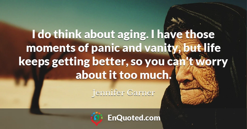 I do think about aging. I have those moments of panic and vanity, but life keeps getting better, so you can't worry about it too much.