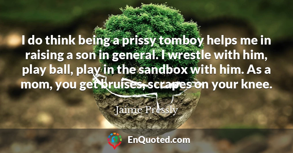 I do think being a prissy tomboy helps me in raising a son in general. I wrestle with him, play ball, play in the sandbox with him. As a mom, you get bruises, scrapes on your knee.