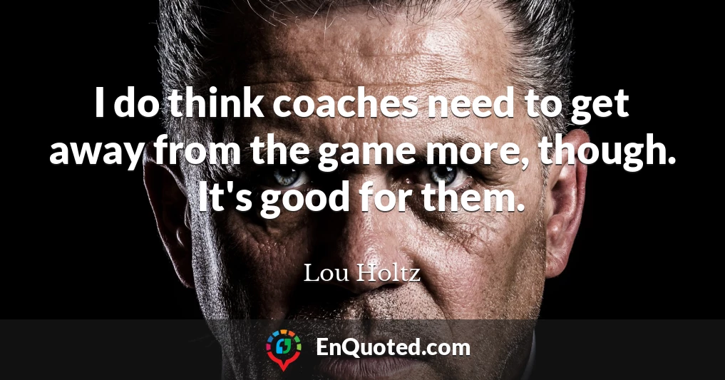 I do think coaches need to get away from the game more, though. It's good for them.