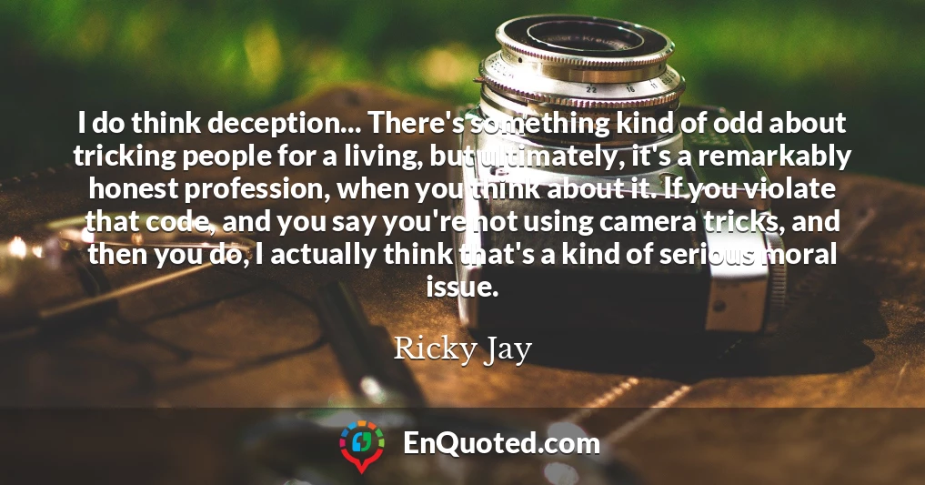 I do think deception... There's something kind of odd about tricking people for a living, but ultimately, it's a remarkably honest profession, when you think about it. If you violate that code, and you say you're not using camera tricks, and then you do, I actually think that's a kind of serious moral issue.