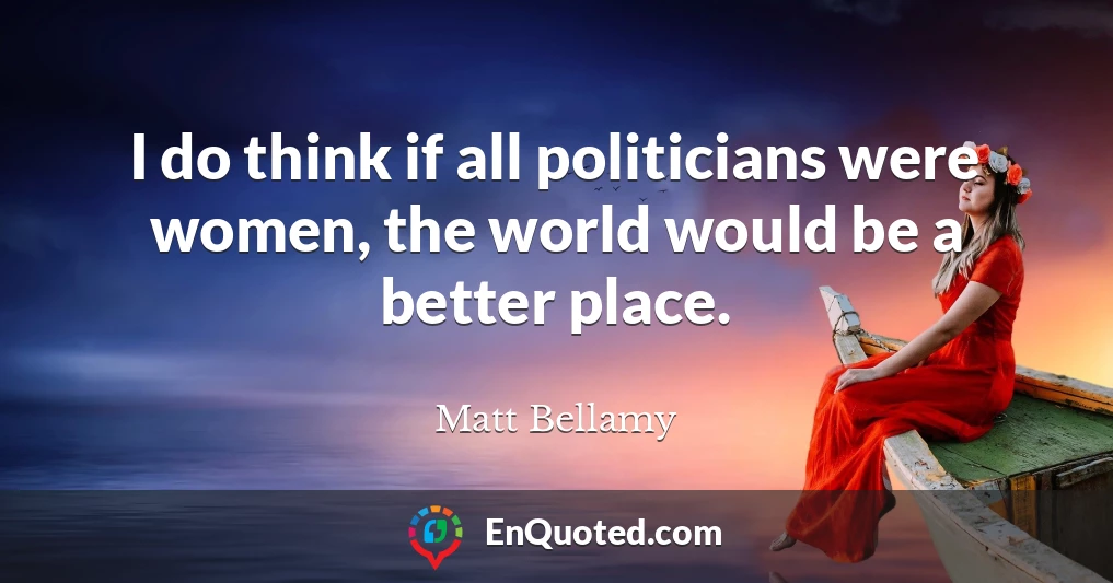 I do think if all politicians were women, the world would be a better place.