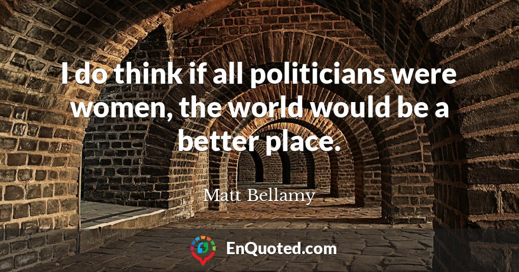 I do think if all politicians were women, the world would be a better place.