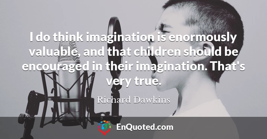 I do think imagination is enormously valuable, and that children should be encouraged in their imagination. That's very true.
