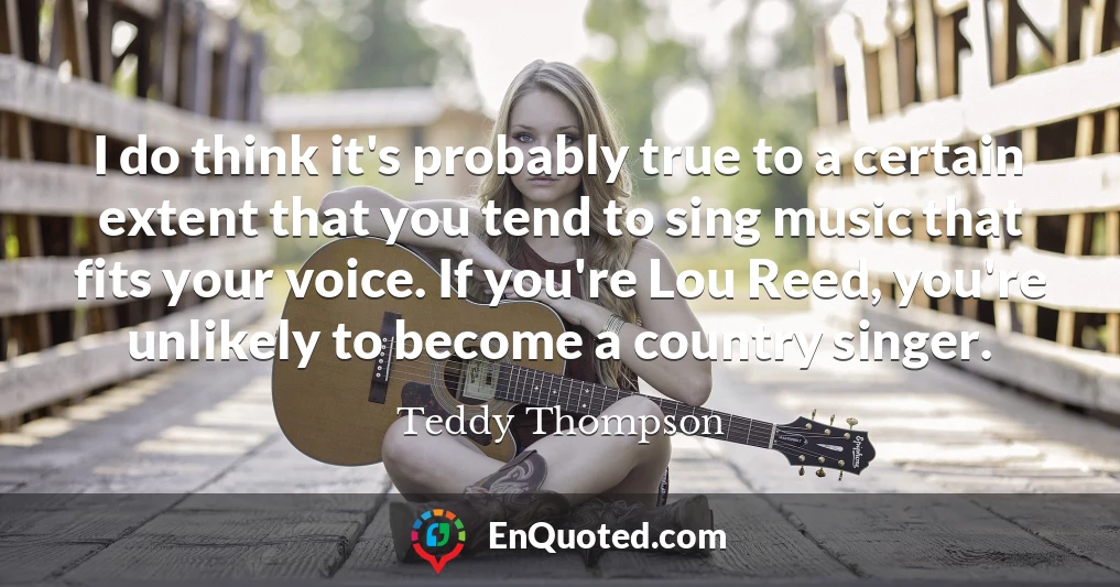 I do think it's probably true to a certain extent that you tend to sing music that fits your voice. If you're Lou Reed, you're unlikely to become a country singer.