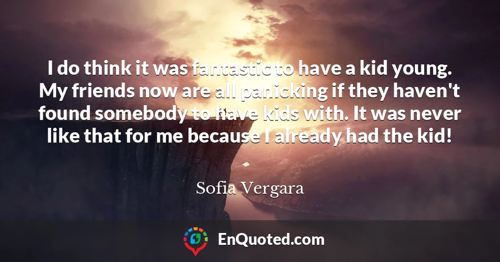 I do think it was fantastic to have a kid young. My friends now are all panicking if they haven't found somebody to have kids with. It was never like that for me because I already had the kid!