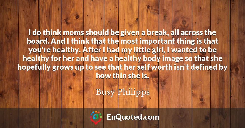 I do think moms should be given a break, all across the board. And I think that the most important thing is that you're healthy. After I had my little girl, I wanted to be healthy for her and have a healthy body image so that she hopefully grows up to see that her self worth isn't defined by how thin she is.