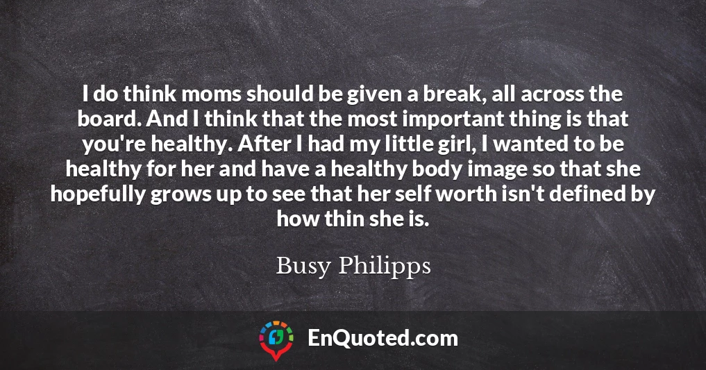 I do think moms should be given a break, all across the board. And I think that the most important thing is that you're healthy. After I had my little girl, I wanted to be healthy for her and have a healthy body image so that she hopefully grows up to see that her self worth isn't defined by how thin she is.