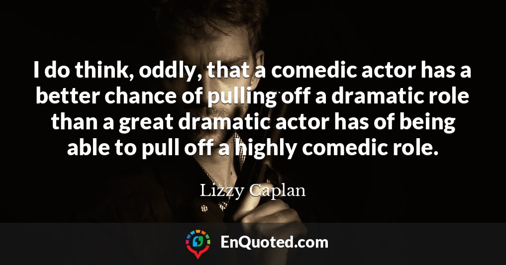 I do think, oddly, that a comedic actor has a better chance of pulling off a dramatic role than a great dramatic actor has of being able to pull off a highly comedic role.