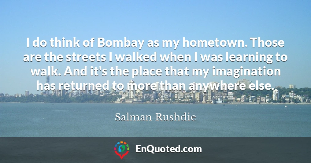 I do think of Bombay as my hometown. Those are the streets I walked when I was learning to walk. And it's the place that my imagination has returned to more than anywhere else.
