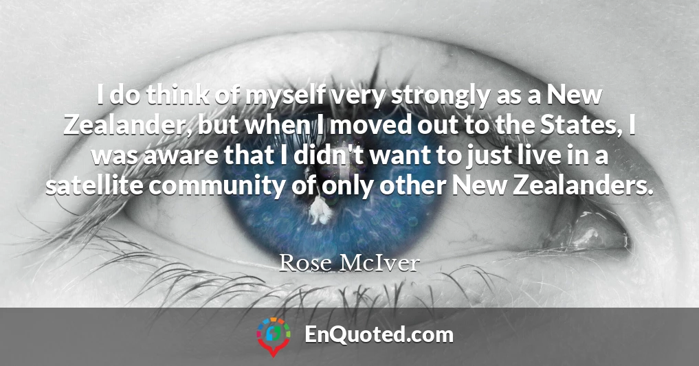 I do think of myself very strongly as a New Zealander, but when I moved out to the States, I was aware that I didn't want to just live in a satellite community of only other New Zealanders.