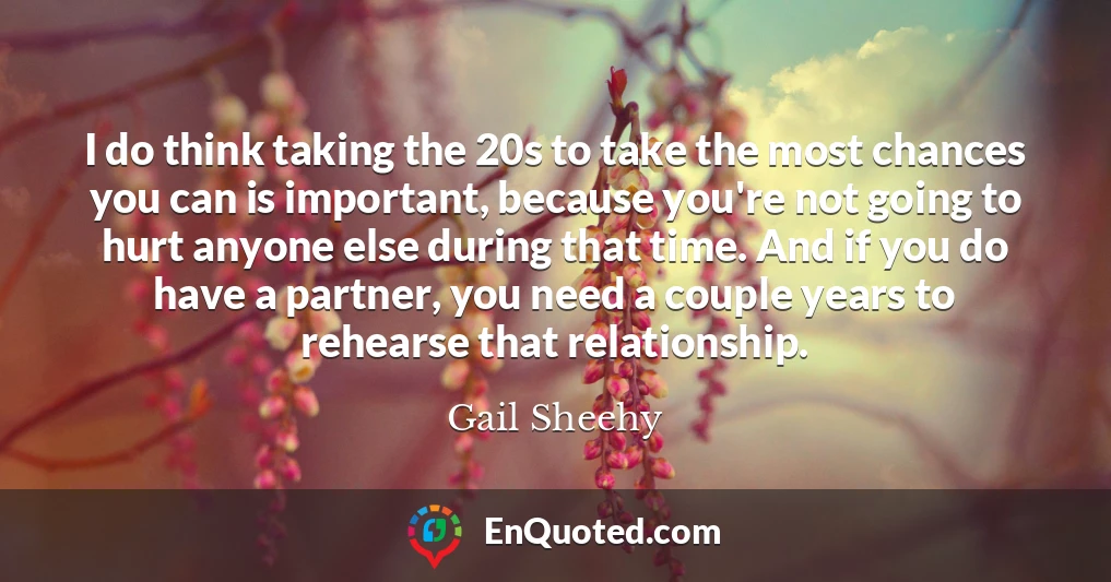 I do think taking the 20s to take the most chances you can is important, because you're not going to hurt anyone else during that time. And if you do have a partner, you need a couple years to rehearse that relationship.