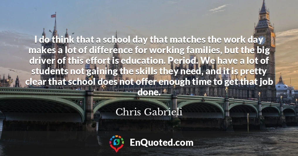 I do think that a school day that matches the work day makes a lot of difference for working families, but the big driver of this effort is education. Period. We have a lot of students not gaining the skills they need, and it is pretty clear that school does not offer enough time to get that job done.