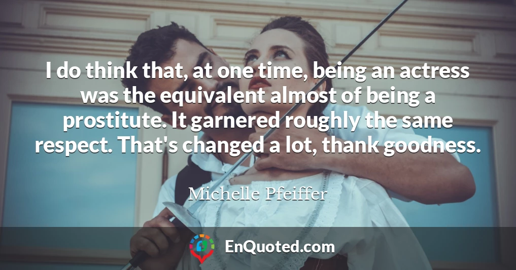 I do think that, at one time, being an actress was the equivalent almost of being a prostitute. It garnered roughly the same respect. That's changed a lot, thank goodness.