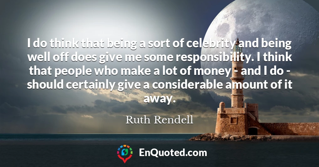 I do think that being a sort of celebrity and being well off does give me some responsibility. I think that people who make a lot of money - and I do - should certainly give a considerable amount of it away.