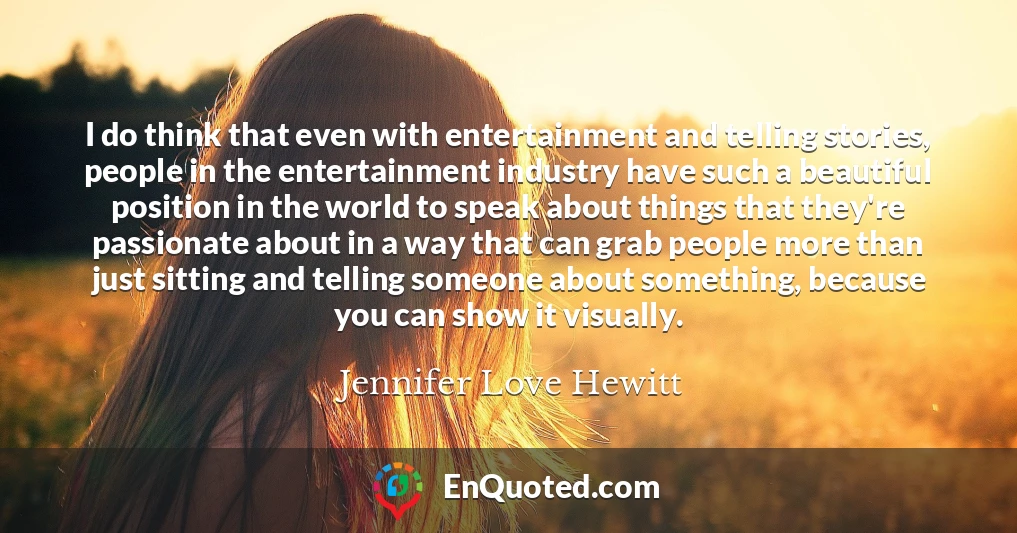 I do think that even with entertainment and telling stories, people in the entertainment industry have such a beautiful position in the world to speak about things that they're passionate about in a way that can grab people more than just sitting and telling someone about something, because you can show it visually.