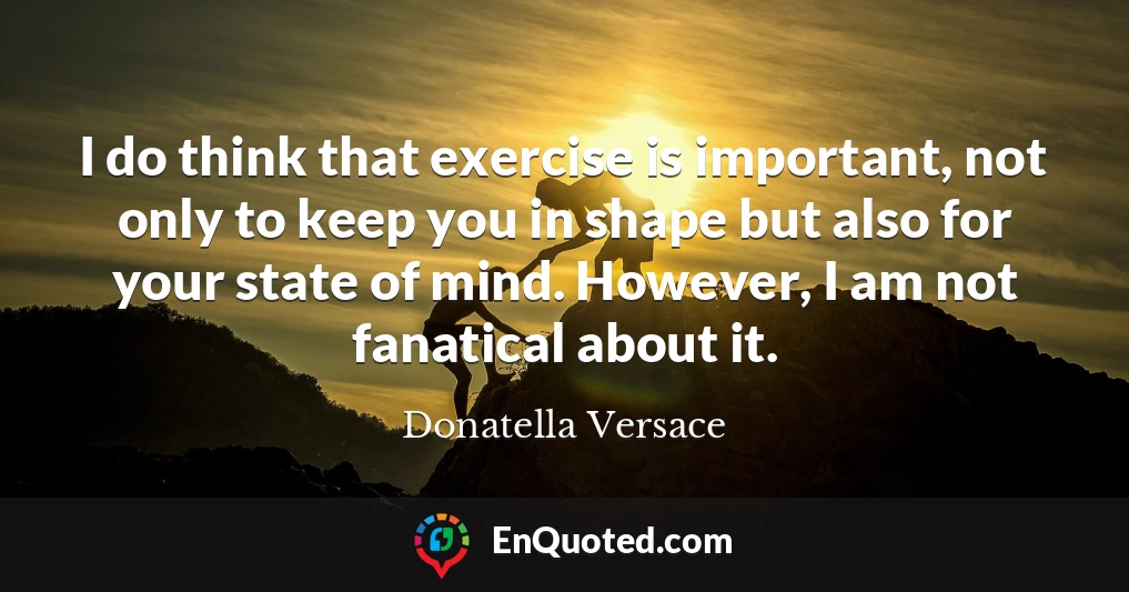 I do think that exercise is important, not only to keep you in shape but also for your state of mind. However, I am not fanatical about it.