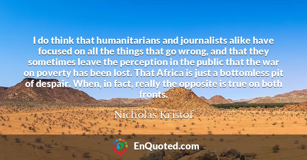 I do think that humanitarians and journalists alike have focused on all the things that go wrong, and that they sometimes leave the perception in the public that the war on poverty has been lost. That Africa is just a bottomless pit of despair. When, in fact, really the opposite is true on both fronts.