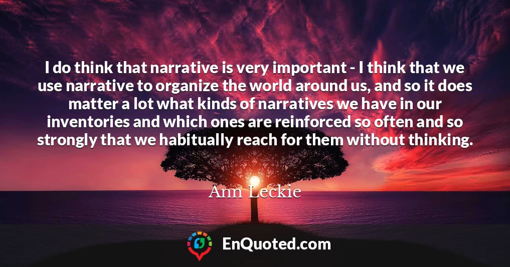 I do think that narrative is very important - I think that we use narrative to organize the world around us, and so it does matter a lot what kinds of narratives we have in our inventories and which ones are reinforced so often and so strongly that we habitually reach for them without thinking.
