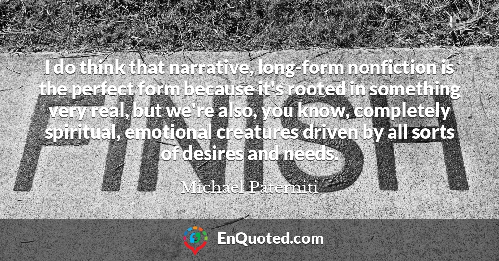 I do think that narrative, long-form nonfiction is the perfect form because it's rooted in something very real, but we're also, you know, completely spiritual, emotional creatures driven by all sorts of desires and needs.