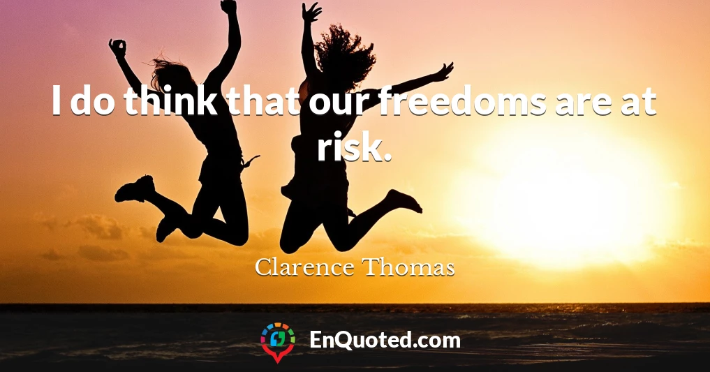 I do think that our freedoms are at risk.