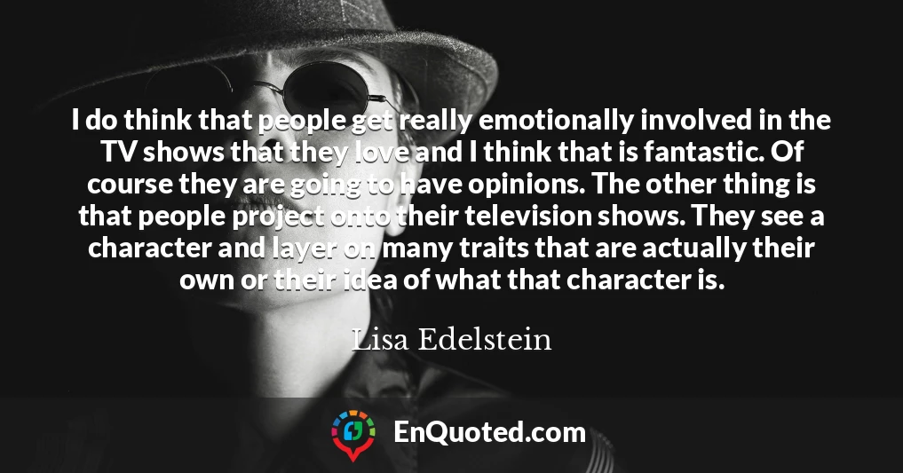 I do think that people get really emotionally involved in the TV shows that they love and I think that is fantastic. Of course they are going to have opinions. The other thing is that people project onto their television shows. They see a character and layer on many traits that are actually their own or their idea of what that character is.