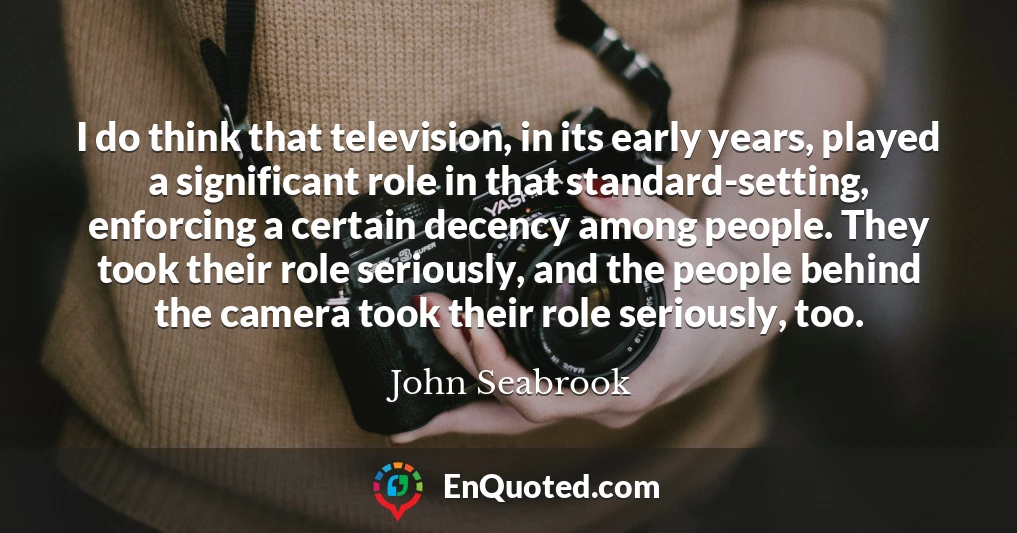 I do think that television, in its early years, played a significant role in that standard-setting, enforcing a certain decency among people. They took their role seriously, and the people behind the camera took their role seriously, too.
