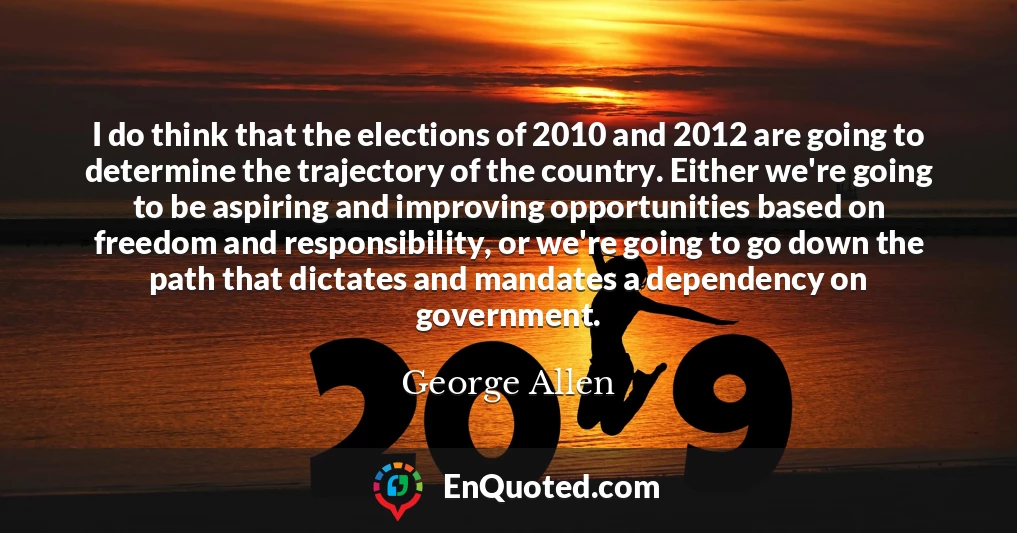 I do think that the elections of 2010 and 2012 are going to determine the trajectory of the country. Either we're going to be aspiring and improving opportunities based on freedom and responsibility, or we're going to go down the path that dictates and mandates a dependency on government.