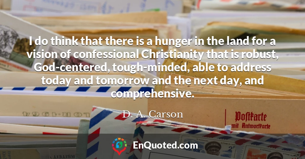 I do think that there is a hunger in the land for a vision of confessional Christianity that is robust, God-centered, tough-minded, able to address today and tomorrow and the next day, and comprehensive.