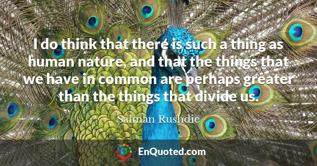 I do think that there is such a thing as human nature, and that the things that we have in common are perhaps greater than the things that divide us.