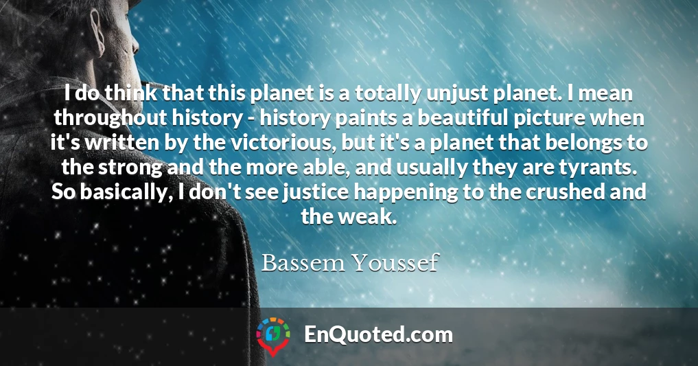 I do think that this planet is a totally unjust planet. I mean throughout history - history paints a beautiful picture when it's written by the victorious, but it's a planet that belongs to the strong and the more able, and usually they are tyrants. So basically, I don't see justice happening to the crushed and the weak.