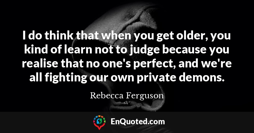 I do think that when you get older, you kind of learn not to judge because you realise that no one's perfect, and we're all fighting our own private demons.