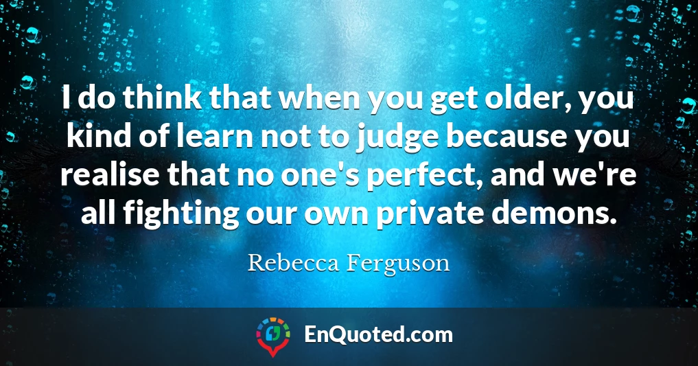 I do think that when you get older, you kind of learn not to judge because you realise that no one's perfect, and we're all fighting our own private demons.