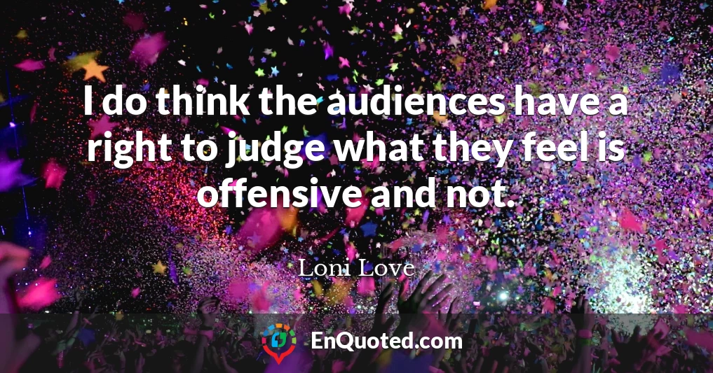 I do think the audiences have a right to judge what they feel is offensive and not.