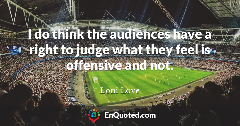 I do think the audiences have a right to judge what they feel is offensive and not.