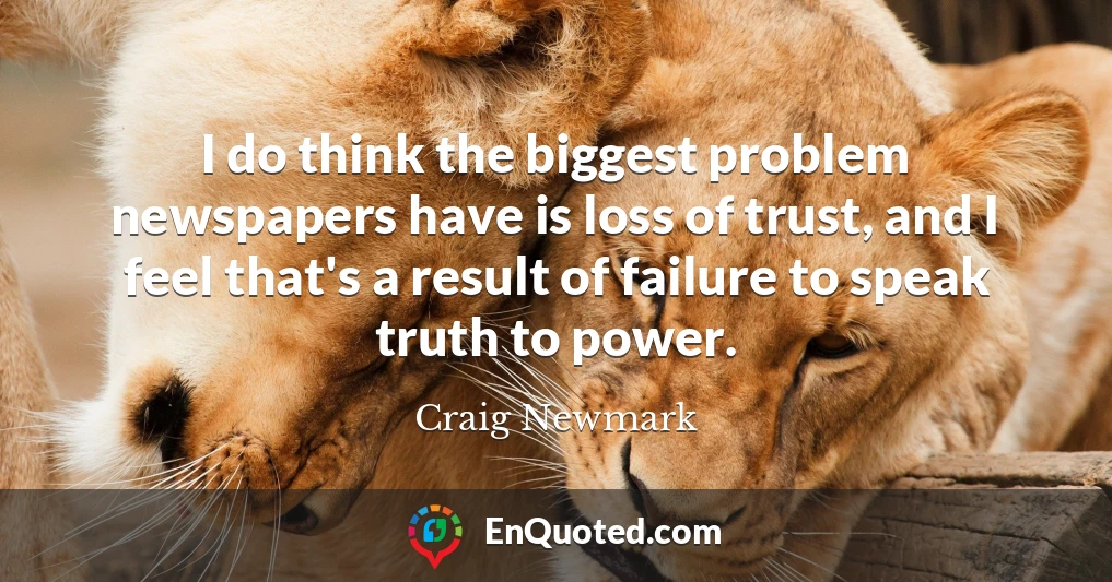I do think the biggest problem newspapers have is loss of trust, and I feel that's a result of failure to speak truth to power.