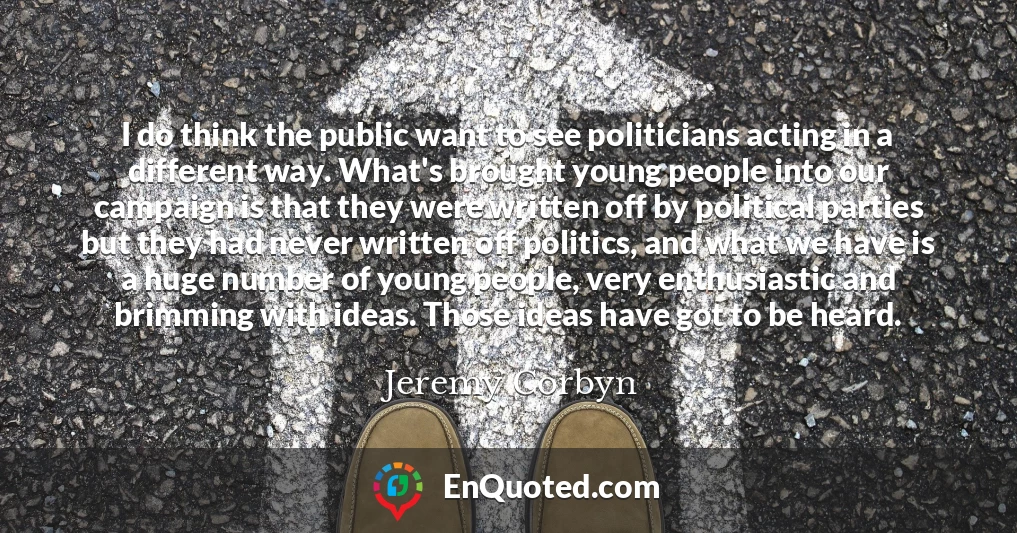 I do think the public want to see politicians acting in a different way. What's brought young people into our campaign is that they were written off by political parties but they had never written off politics, and what we have is a huge number of young people, very enthusiastic and brimming with ideas. Those ideas have got to be heard.