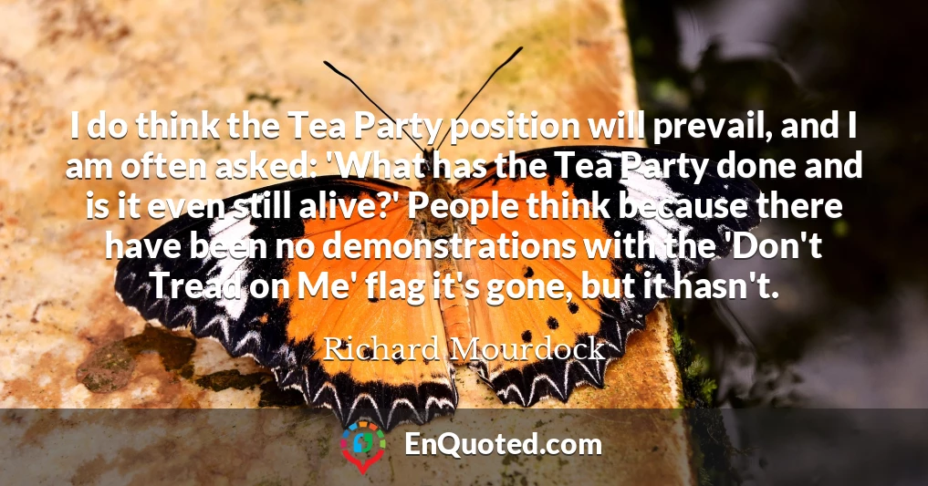 I do think the Tea Party position will prevail, and I am often asked: 'What has the Tea Party done and is it even still alive?' People think because there have been no demonstrations with the 'Don't Tread on Me' flag it's gone, but it hasn't.