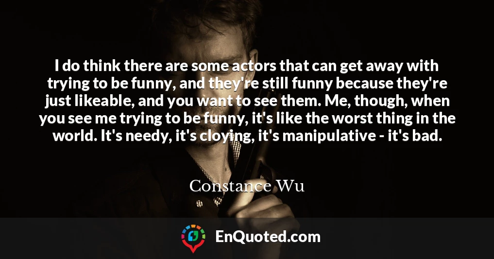 I do think there are some actors that can get away with trying to be funny, and they're still funny because they're just likeable, and you want to see them. Me, though, when you see me trying to be funny, it's like the worst thing in the world. It's needy, it's cloying, it's manipulative - it's bad.