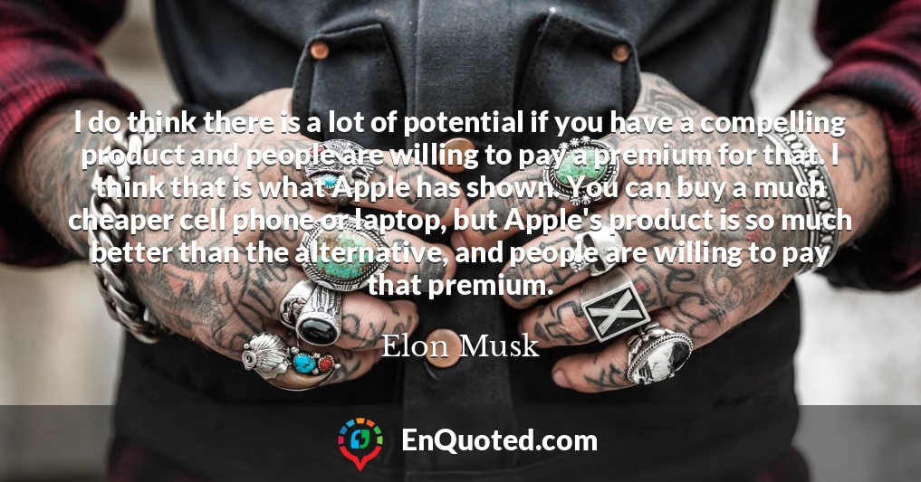 I do think there is a lot of potential if you have a compelling product and people are willing to pay a premium for that. I think that is what Apple has shown. You can buy a much cheaper cell phone or laptop, but Apple's product is so much better than the alternative, and people are willing to pay that premium.