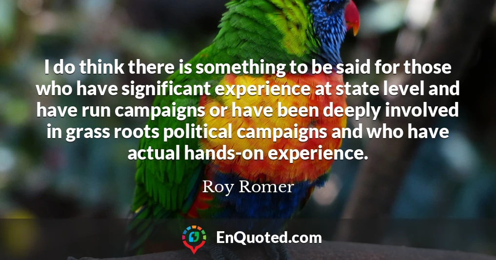 I do think there is something to be said for those who have significant experience at state level and have run campaigns or have been deeply involved in grass roots political campaigns and who have actual hands-on experience.