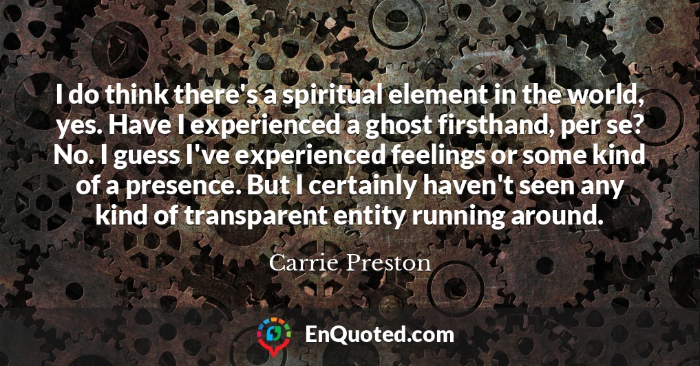 I do think there's a spiritual element in the world, yes. Have I experienced a ghost firsthand, per se? No. I guess I've experienced feelings or some kind of a presence. But I certainly haven't seen any kind of transparent entity running around.