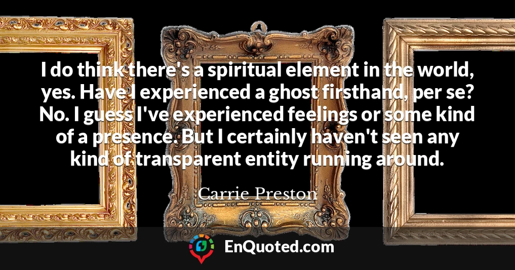 I do think there's a spiritual element in the world, yes. Have I experienced a ghost firsthand, per se? No. I guess I've experienced feelings or some kind of a presence. But I certainly haven't seen any kind of transparent entity running around.